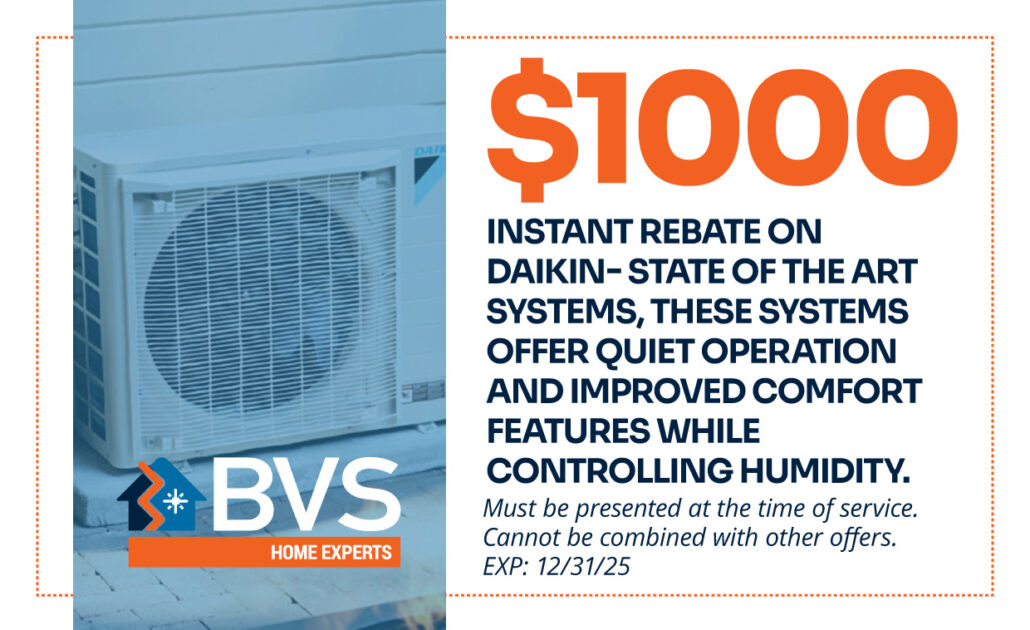 $1000 rebate on Daikin HVAC systems offering quiet operation and enhanced comfort, applicable through BVS Home Experts for improved indoor air quality and humidity control, valid until 12/31/2025.